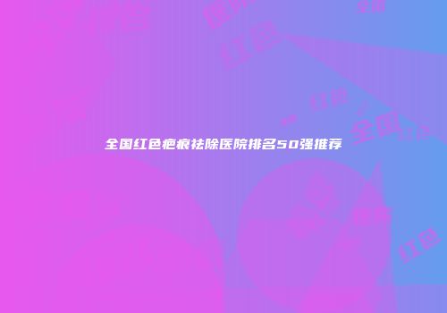 全国红色疤痕祛除医院排名50强推荐