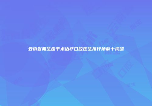云南省阻生齿手术治疗口腔医生排行榜前十揭晓
