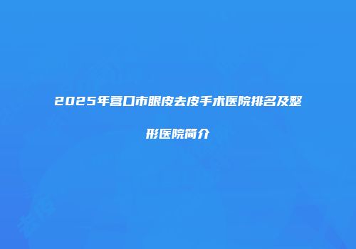 2025年营口市眼皮去皮手术医院排名及整形医院简介