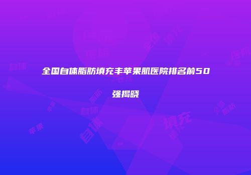 全国自体脂肪填充丰苹果肌医院排名前50强揭晓