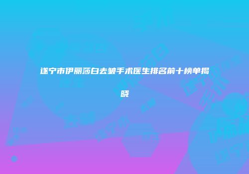 遂宁市伊丽莎白去皱手术医生排名前十榜单揭晓