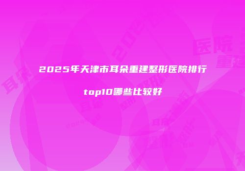 2025年天津市耳朵重建整形医院排行top10哪些比较好