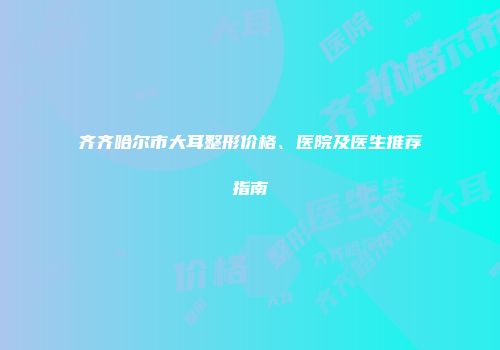 齐齐哈尔市大耳整形价格、医院及医生推荐指南