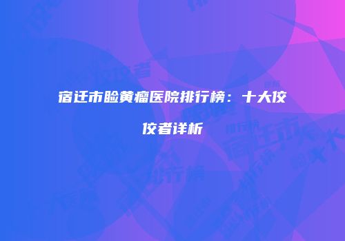 宿迁市睑黄瘤医院排行榜：十大佼佼者详析