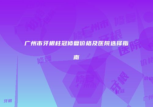 广州市牙根柱冠修复价格及医院选择指南