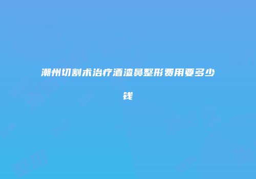 潮州切割术治疗酒渣鼻整形费用要多少钱