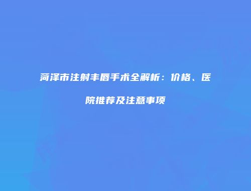 菏泽市注射丰唇手术全解析:价格、医院推荐及注意事项