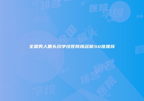 全国男人眉头川字纹医院排名前50佳推荐