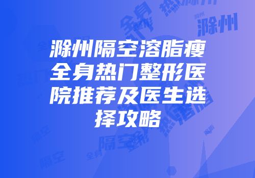 滁州隔空溶脂瘦全身热门整形医院推荐及医生选择攻略