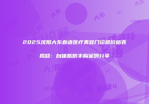 2025沈阳大东春语医疗美容门诊部价格表揭晓：自体脂肪丰胸案例分享