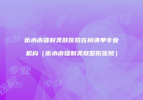 衡水市镭射美肤医院在榜清单专业机构（衡水市镭射美肤整形医院）