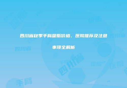 四川省秋季手臂吸脂价格、医院推荐及注意事项全解析