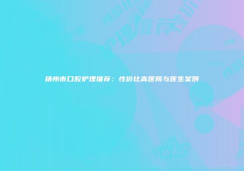 扬州市口腔护理推荐:性价比高医院与医生案例