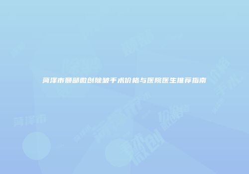 菏泽市颞部微创除皱手术价格与医院医生推荐指南