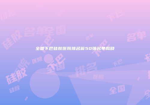 全国下巴硅胶医院排名前50强名单揭晓