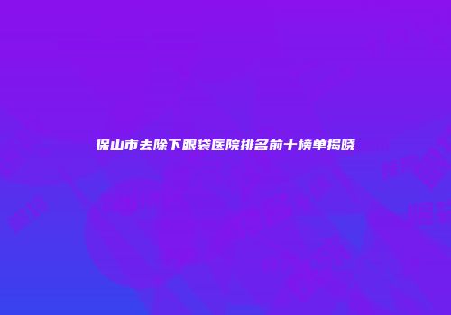 保山市去除下眼袋医院排名前十榜单揭晓