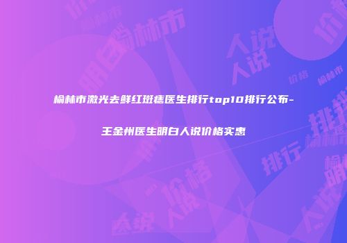 榆林市激光去鲜红斑痣医生排行top10排行公布-王金州医生明白人说价格实惠
