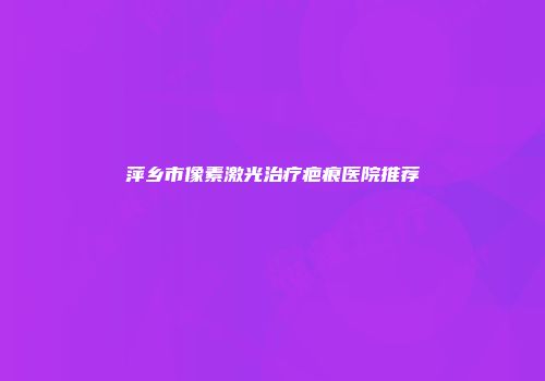 萍乡市像素激光治疗疤痕医院推荐