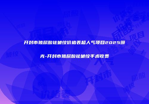 开封市玻尿酸祛皱纹价格表超人气项目2025曝光-开封市玻尿酸祛皱纹手术收费