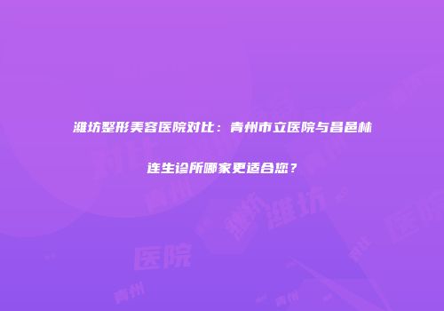 潍坊整形美容医院对比：青州市立医院与昌邑林连生诊所哪家更适合您？