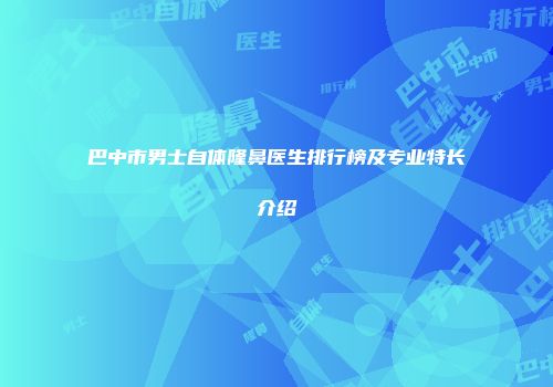 巴中市男士自体隆鼻医生排行榜及专业特长介绍