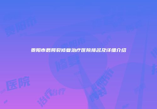 贵阳市唇腭裂修复治疗医院排名及详细介绍