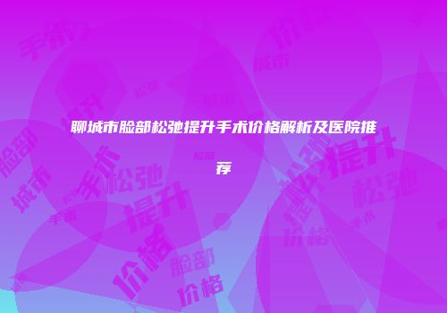 聊城市脸部松弛提升手术价格解析及医院推荐