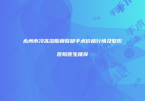 永州市冷冻溶脂瘦臀部手术价格行情及整形医院医生推荐