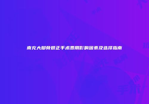 南充大脚骨矫正手术费用影响因素及选择指南