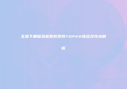 全国下眼睑泪痣整形医院TOP20排名及技术解析