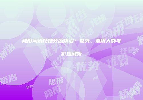 隐形陶瓷托槽牙齿矫治：优势、适用人群与价格解析