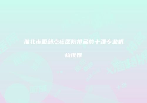 淮北市面部点痣医院排名前十强专业机构推荐
