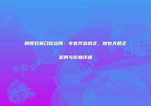 铜陵石英口腔诊所：专业牙齿矫正，地包天矫正案例与价格详述