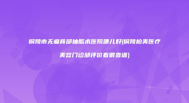 铜陵市无痛背部抽脂术医院哪儿好(铜陵柏美医疗美容门诊部评价看很靠谱)