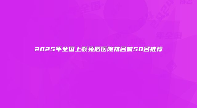 2025年全国上颚兔唇医院排名前50名推荐