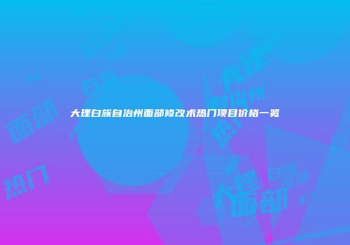 大理白族自治州面部修改术热门项目价格一览
