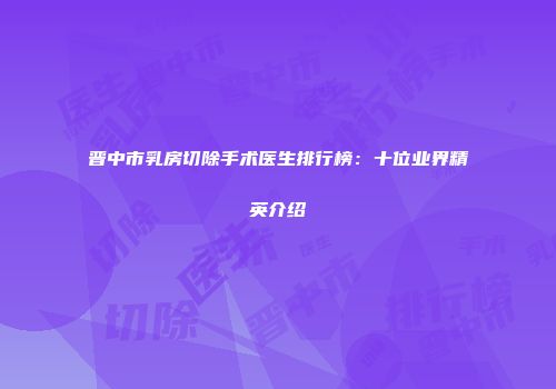 晋中市乳房切除手术医生排行榜：十位业界精英介绍