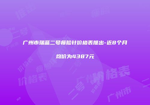 广州市瑞蓝二号瘦脸针价格表推出-近8个月均价为4387元
