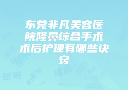 东莞非凡美容医院隆鼻综合手术术后护理有哪些诀窍