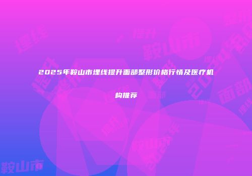 2025年鞍山市埋线提升面部整形价格行情及医疗机构推荐