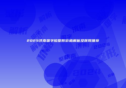 2025济南国字脸整形价格解析及医院推荐