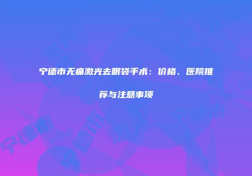 宁德市无痛激光去眼袋手术：价格、医院推荐与注意事项