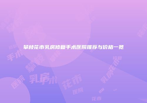 攀枝花市乳房修复手术医院推荐与价格一览