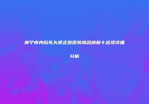 南宁市内陷乳头矫正器医院排名榜前十名及详细分析