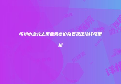 忻州市激光去黑色素痣价格表及医院详情解析
