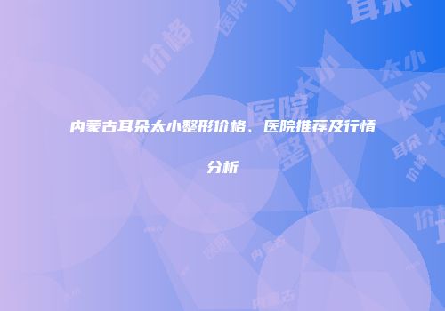 内蒙古耳朵太小整形价格、医院推荐及行情分析