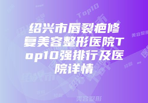 绍兴市唇裂疤修复美容整形医院Top10强排行及医院详情