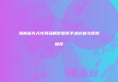 海南省先天性耳朵畸形整形手术价格与医院推荐