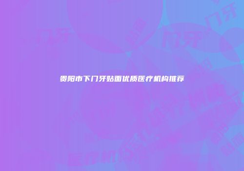 贵阳市下门牙贴面优质医疗机构推荐
