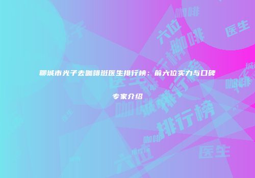 聊城市光子去咖啡斑医生排行榜:前六位实力与口碑专家介绍